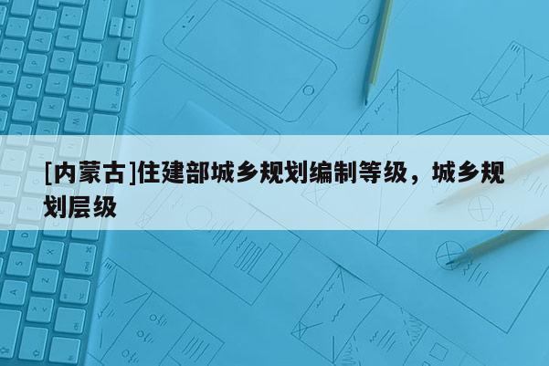 [內蒙古]住建部城鄉規劃編制等級，城鄉規劃層級