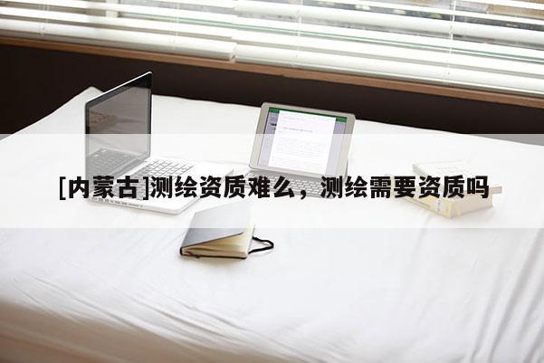 [內(nèi)蒙古]測(cè)繪資質(zhì)難么，測(cè)繪需要資質(zhì)嗎