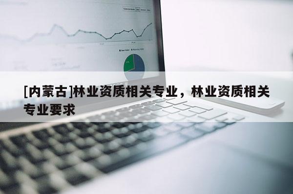 [內蒙古]林業資質相關專業，林業資質相關專業要求