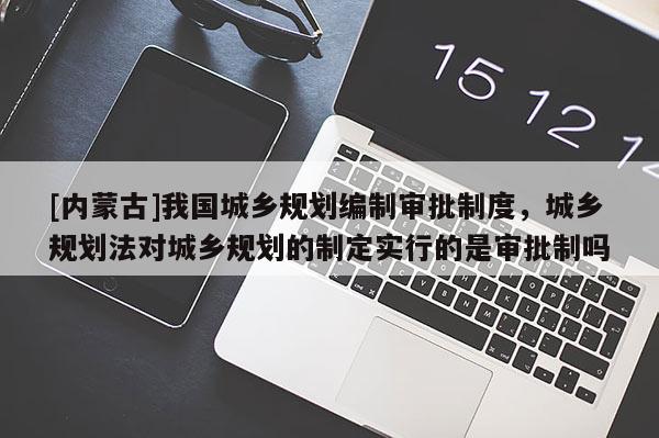 [內蒙古]我國城鄉規劃編制審批制度，城鄉規劃法對城鄉規劃的制定實行的是審批制嗎