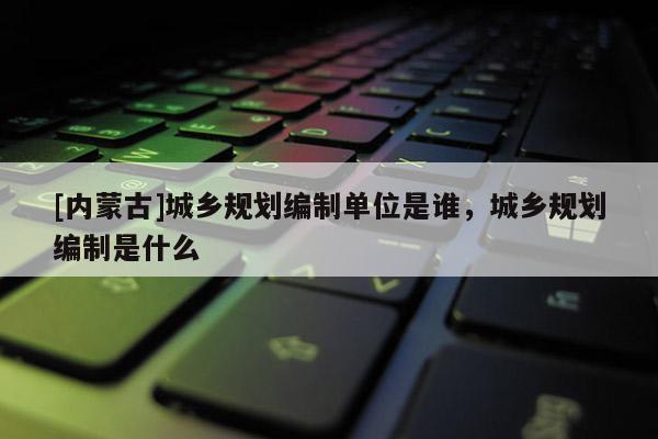 [內蒙古]城鄉規劃編制單位是誰，城鄉規劃編制是什么