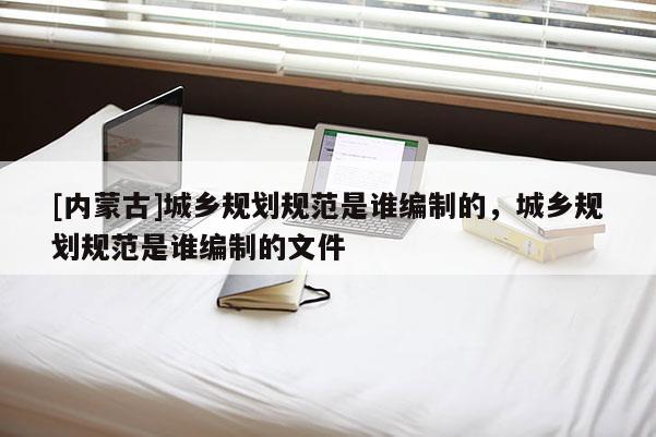 [內蒙古]城鄉規劃規范是誰編制的，城鄉規劃規范是誰編制的文件