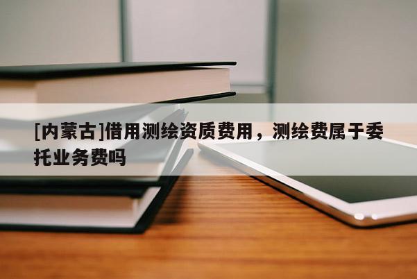 [內蒙古]借用測繪資質費用，測繪費屬于委托業務費嗎