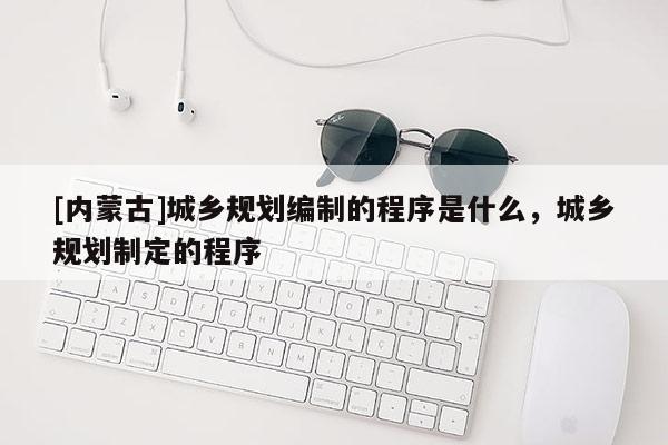 [內蒙古]城鄉規劃編制的程序是什么，城鄉規劃制定的程序