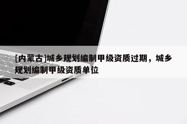 [內(nèi)蒙古]城鄉(xiāng)規(guī)劃編制甲級(jí)資質(zhì)過(guò)期，城鄉(xiāng)規(guī)劃編制甲級(jí)資質(zhì)單位