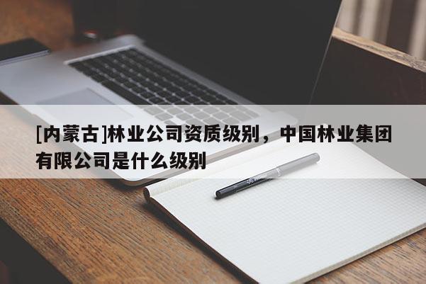 [內蒙古]林業公司資質級別，中國林業集團有限公司是什么級別