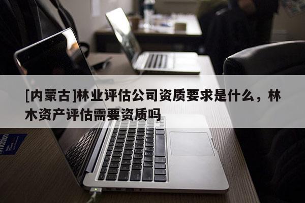 [內蒙古]林業評估公司資質要求是什么，林木資產評估需要資質嗎