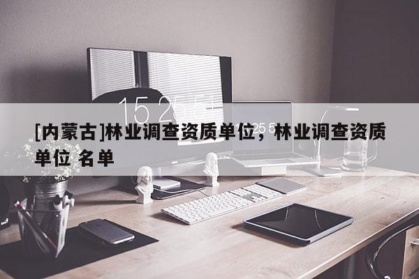 [內蒙古]林業調查資質單位，林業調查資質單位 名單