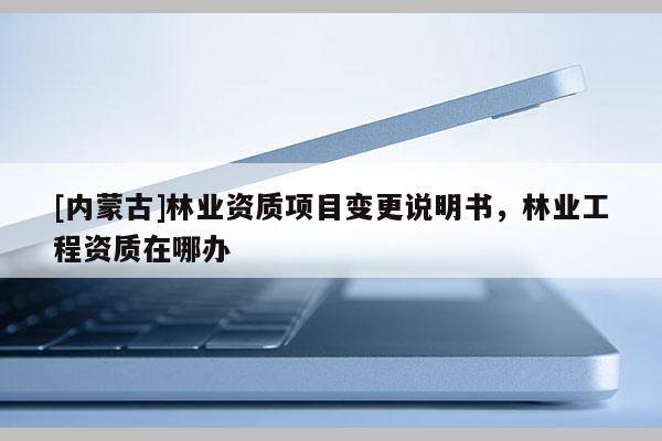 [內(nèi)蒙古]林業(yè)資質(zhì)項(xiàng)目變更說(shuō)明書，林業(yè)工程資質(zhì)在哪辦