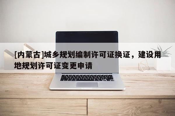 [內蒙古]城鄉(xiāng)規(guī)劃編制許可證換證，建設用地規(guī)劃許可證變更申請