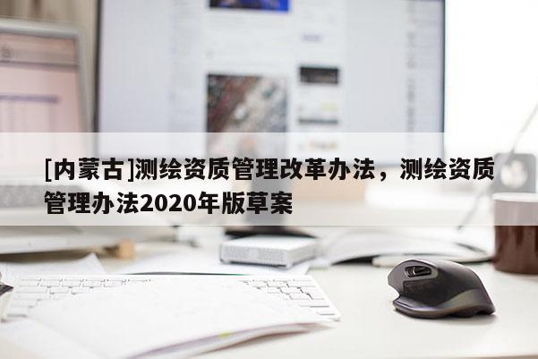 [內(nèi)蒙古]測(cè)繪資質(zhì)管理改革辦法，測(cè)繪資質(zhì)管理辦法2020年版草案