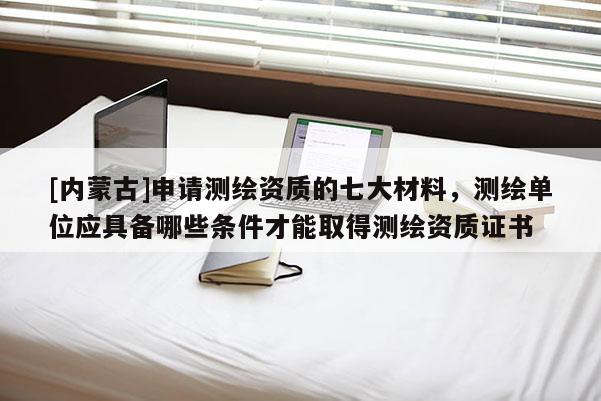 [內蒙古]申請測繪資質的七大材料，測繪單位應具備哪些條件才能取得測繪資質證書