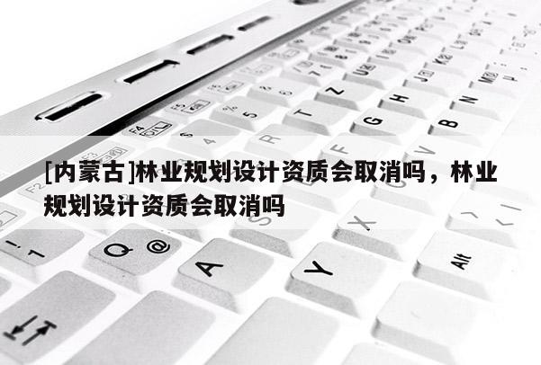 [內蒙古]林業規劃設計資質會取消嗎，林業規劃設計資質會取消嗎