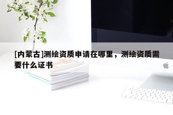 [內蒙古]測繪資質申請在哪里，測繪資質需要什么證書