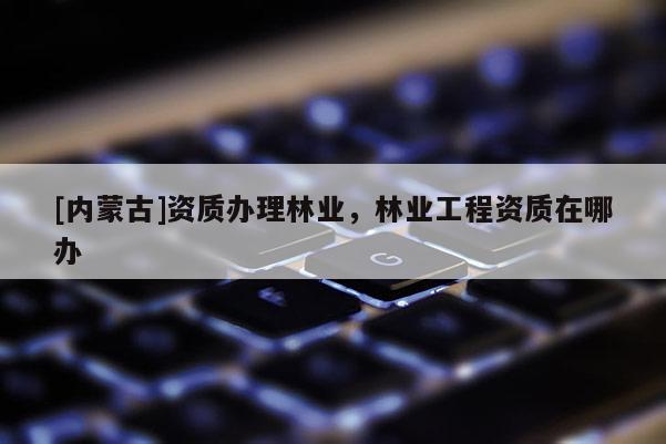 [內(nèi)蒙古]資質(zhì)辦理林業(yè)，林業(yè)工程資質(zhì)在哪辦