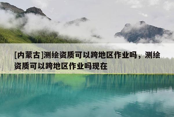 [內蒙古]測繪資質可以跨地區作業嗎，測繪資質可以跨地區作業嗎現在