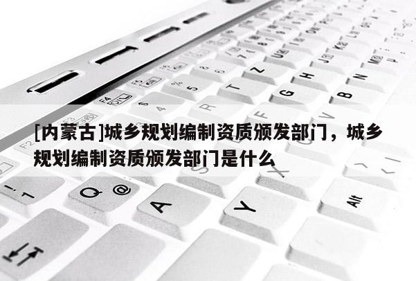 [內蒙古]城鄉規劃編制資質頒發部門，城鄉規劃編制資質頒發部門是什么