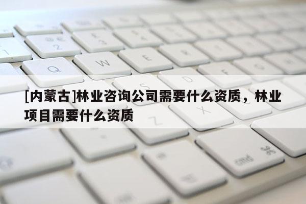 [內蒙古]林業咨詢公司需要什么資質，林業項目需要什么資質