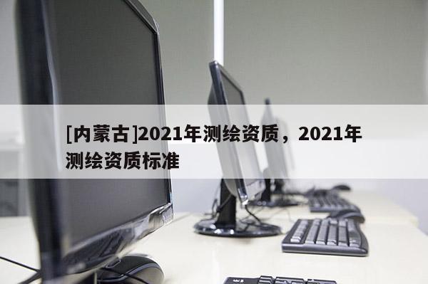 [內蒙古]2021年測繪資質，2021年測繪資質標準
