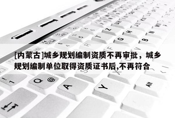 [內(nèi)蒙古]城鄉(xiāng)規(guī)劃編制資質(zhì)不再審批，城鄉(xiāng)規(guī)劃編制單位取得資質(zhì)證書后,不再符合