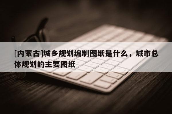 [內蒙古]城鄉規劃編制圖紙是什么，城市總體規劃的主要圖紙