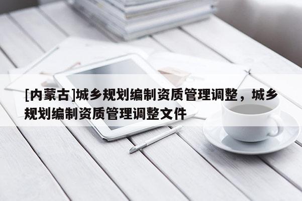 [內(nèi)蒙古]城鄉(xiāng)規(guī)劃編制資質(zhì)管理調(diào)整，城鄉(xiāng)規(guī)劃編制資質(zhì)管理調(diào)整文件