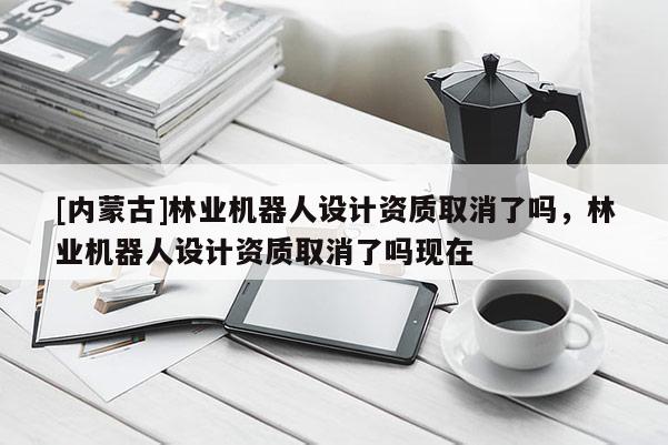 [內(nèi)蒙古]林業(yè)機器人設計資質(zhì)取消了嗎，林業(yè)機器人設計資質(zhì)取消了嗎現(xiàn)在