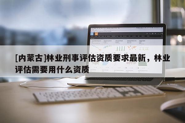 [內(nèi)蒙古]林業(yè)刑事評(píng)估資質(zhì)要求最新，林業(yè)評(píng)估需要用什么資質(zhì)