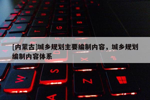 [內(nèi)蒙古]城鄉(xiāng)規(guī)劃主要編制內(nèi)容，城鄉(xiāng)規(guī)劃編制內(nèi)容體系