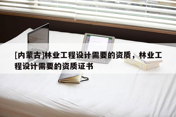 [內蒙古]林業工程設計需要的資質，林業工程設計需要的資質證書