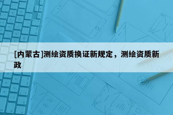 [內蒙古]測繪資質換證新規定，測繪資質新政