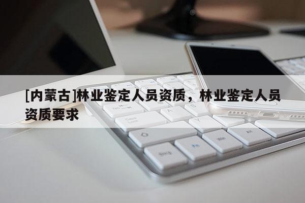 [內蒙古]林業鑒定人員資質，林業鑒定人員資質要求
