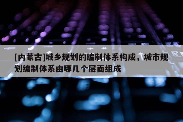 [內蒙古]城鄉規劃的編制體系構成，城市規劃編制體系由哪幾個層面組成