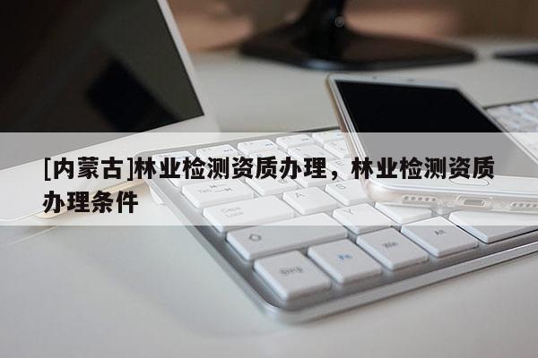 [內蒙古]林業檢測資質辦理，林業檢測資質辦理條件