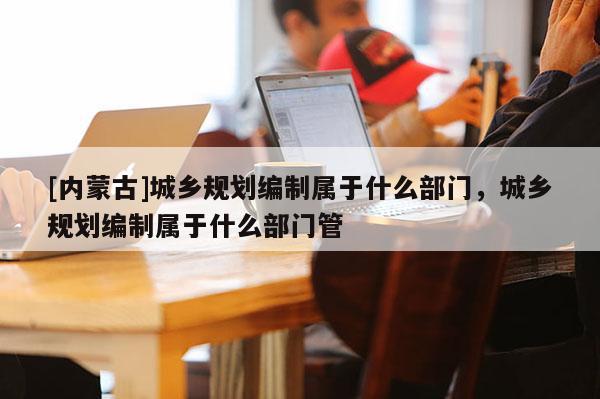 [內蒙古]城鄉規劃編制屬于什么部門，城鄉規劃編制屬于什么部門管