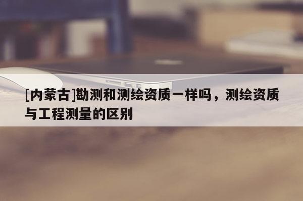 [內蒙古]勘測和測繪資質一樣嗎，測繪資質與工程測量的區別