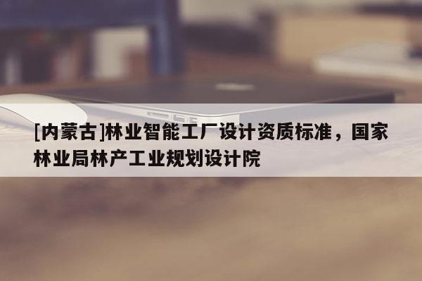 [內蒙古]林業智能工廠設計資質標準，國家林業局林產工業規劃設計院