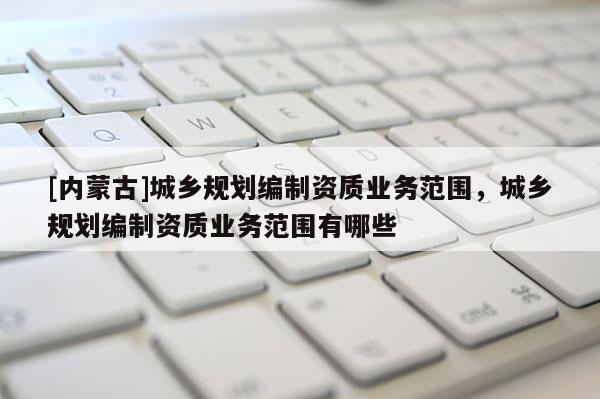 [內(nèi)蒙古]城鄉(xiāng)規(guī)劃編制資質(zhì)業(yè)務(wù)范圍，城鄉(xiāng)規(guī)劃編制資質(zhì)業(yè)務(wù)范圍有哪些
