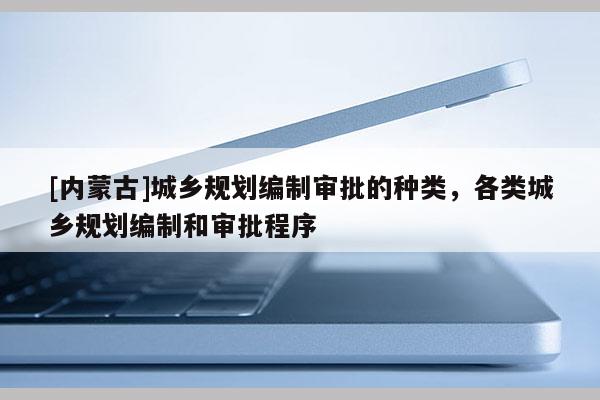 [內蒙古]城鄉(xiāng)規(guī)劃編制審批的種類，各類城鄉(xiāng)規(guī)劃編制和審批程序