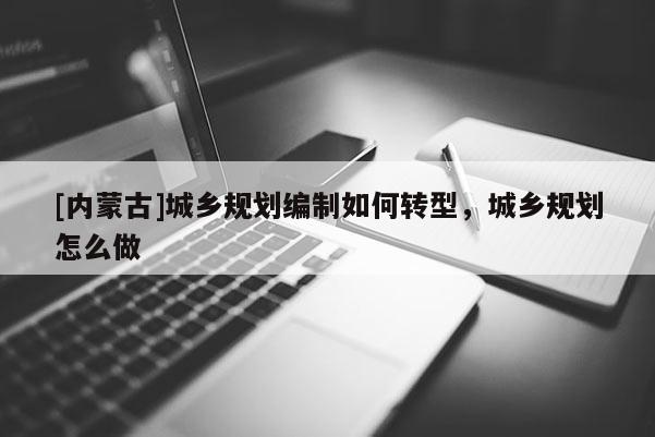 [內(nèi)蒙古]城鄉(xiāng)規(guī)劃編制如何轉(zhuǎn)型，城鄉(xiāng)規(guī)劃怎么做