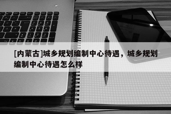 [內蒙古]城鄉規劃編制中心待遇，城鄉規劃編制中心待遇怎么樣