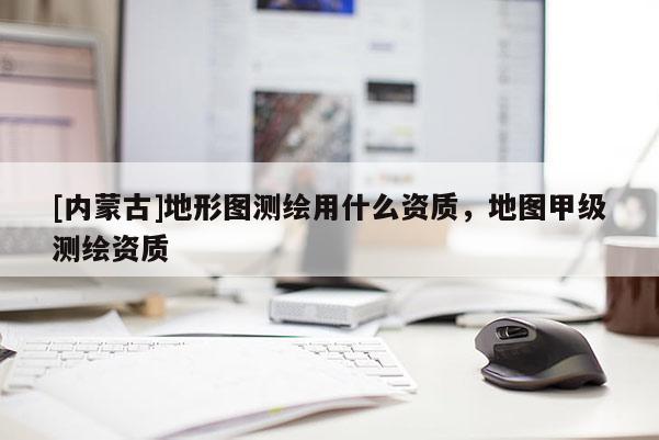 [內蒙古]地形圖測繪用什么資質，地圖甲級測繪資質