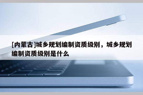 [內(nèi)蒙古]城鄉(xiāng)規(guī)劃編制資質(zhì)級(jí)別，城鄉(xiāng)規(guī)劃編制資質(zhì)級(jí)別是什么