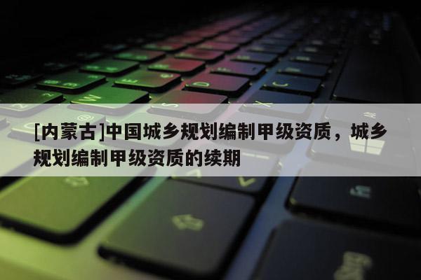 [內(nèi)蒙古]中國城鄉(xiāng)規(guī)劃編制甲級資質(zhì)，城鄉(xiāng)規(guī)劃編制甲級資質(zhì)的續(xù)期