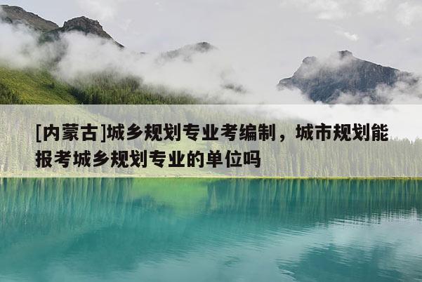 [內蒙古]城鄉規劃專業考編制，城市規劃能報考城鄉規劃專業的單位嗎