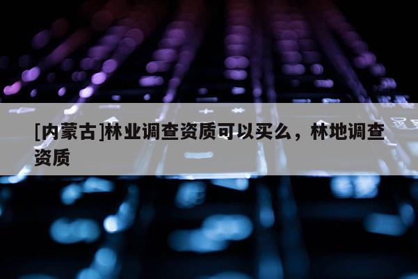 [內(nèi)蒙古]林業(yè)調(diào)查資質(zhì)可以買么，林地調(diào)查資質(zhì)