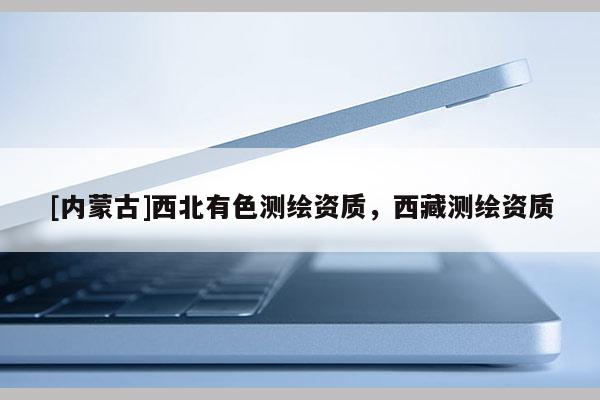 [內(nèi)蒙古]西北有色測繪資質(zhì)，西藏測繪資質(zhì)