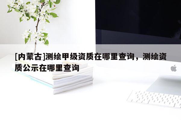 [內(nèi)蒙古]測(cè)繪甲級(jí)資質(zhì)在哪里查詢，測(cè)繪資質(zhì)公示在哪里查詢