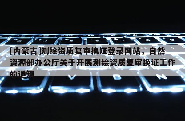 [內(nèi)蒙古]測繪資質(zhì)復(fù)審換證登錄網(wǎng)站，自然資源部辦公廳關(guān)于開展測繪資質(zhì)復(fù)審換證工作的通知