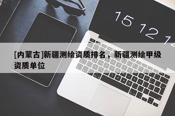 [內蒙古]新疆測繪資質排名，新疆測繪甲級資質單位